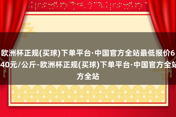 欧洲杯正规(买球)下单平台·中国官方全站最低报价6.40元/公斤-欧洲杯正规(买球)下单平台·中国官方全站