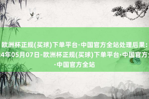 欧洲杯正规(买球)下单平台·中国官方全站处理后果：2024年05月07日-欧洲杯正规(买球)下单平台·中国官方全站