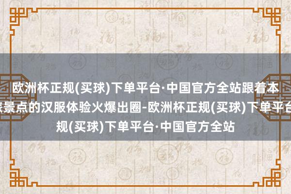 欧洲杯正规(买球)下单平台·中国官方全站跟着本年世界多个文旅景点的汉服体验火爆出圈-欧洲杯正规(买球)下单平台·中国官方全站