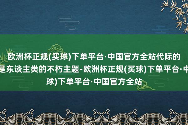 欧洲杯正规(买球)下单平台·中国官方全站代际的更替与较量是东谈主类的不朽主题-欧洲杯正规(买球)下单平台·中国官方全站