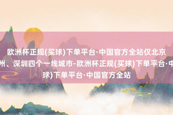 欧洲杯正规(买球)下单平台·中国官方全站仅北京、上海、广州、深圳四个一线城市-欧洲杯正规(买球)下单平台·中国官方全站