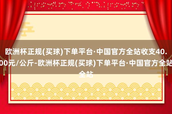 欧洲杯正规(买球)下单平台·中国官方全站收支40.00元/公斤-欧洲杯正规(买球)下单平台·中国官方全站