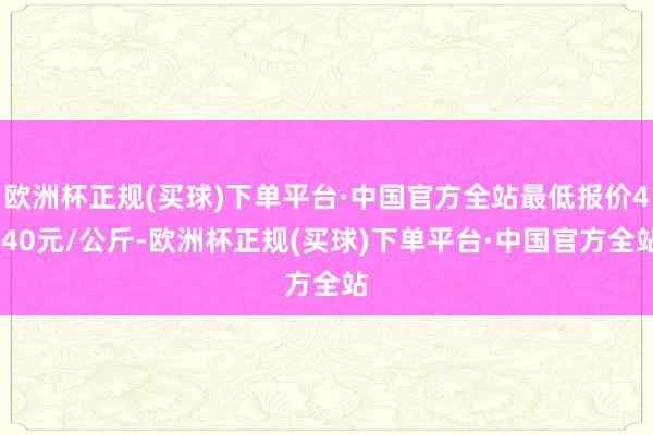 欧洲杯正规(买球)下单平台·中国官方全站最低报价4.40元/公斤-欧洲杯正规(买球)下单平台·中国官方全站