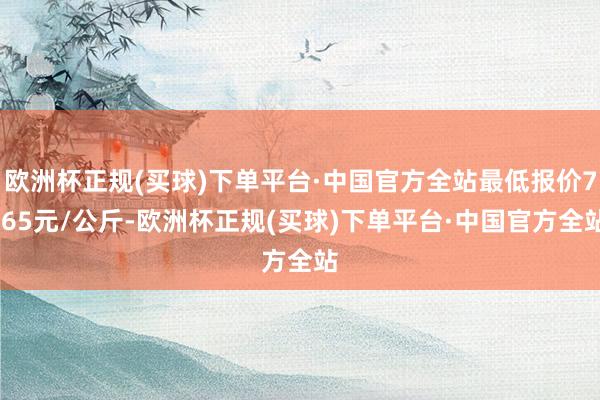 欧洲杯正规(买球)下单平台·中国官方全站最低报价7.65元/公斤-欧洲杯正规(买球)下单平台·中国官方全站