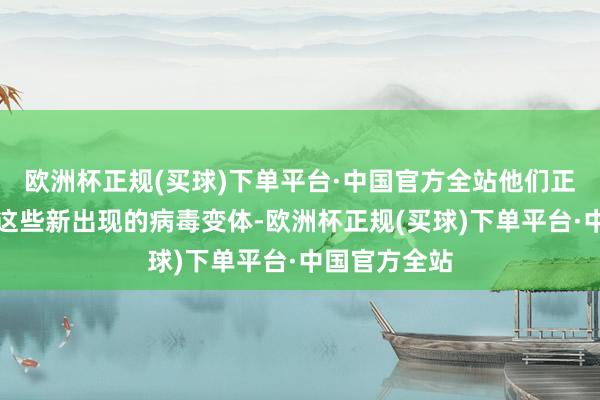 欧洲杯正规(买球)下单平台·中国官方全站他们正在积极跟踪这些新出现的病毒变体-欧洲杯正规(买球)下单平台·中国官方全站