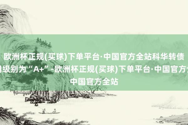 欧洲杯正规(买球)下单平台·中国官方全站科华转债信用级别为“A+”-欧洲杯正规(买球)下单平台·中国官方全站