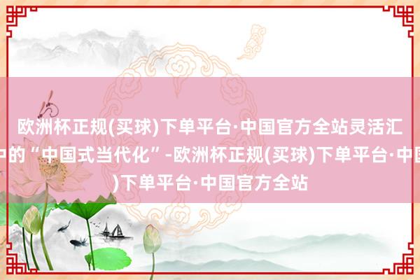 欧洲杯正规(买球)下单平台·中国官方全站灵活汇报他们眼中的“中国式当代化”-欧洲杯正规(买球)下单平台·中国官方全站