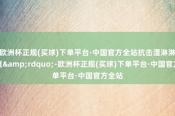 欧洲杯正规(买球)下单平台·中国官方全站抗击湿淋淋的长夏&rdquo;-欧洲杯正规(买球)下单平台·中国官方全站