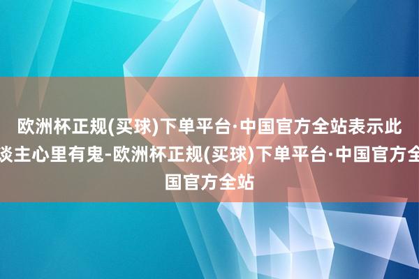 欧洲杯正规(买球)下单平台·中国官方全站表示此东谈主心里有鬼-欧洲杯正规(买球)下单平台·中国官方全站