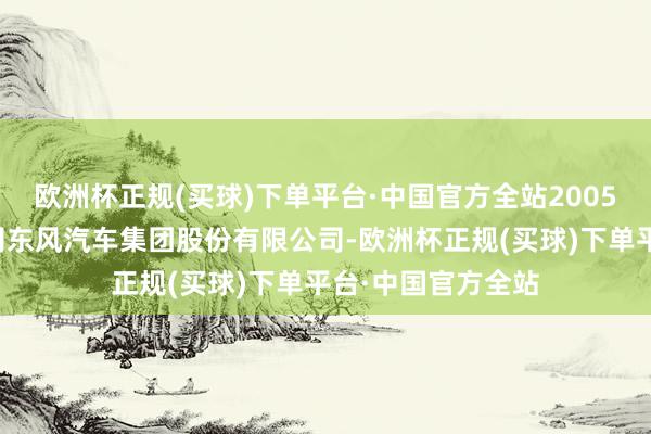 欧洲杯正规(买球)下单平台·中国官方全站2005年景立控股子公司东风汽车集团股份有限公司-欧洲杯正规(买球)下单平台·中国官方全站