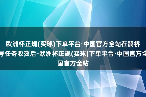 欧洲杯正规(买球)下单平台·中国官方全站在鹊桥二号任务收效后-欧洲杯正规(买球)下单平台·中国官方全站