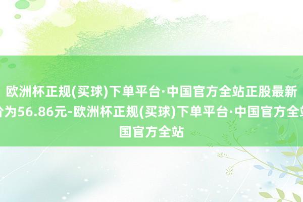 欧洲杯正规(买球)下单平台·中国官方全站正股最新价为56.86元-欧洲杯正规(买球)下单平台·中国官方全站