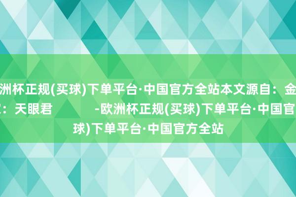 欧洲杯正规(买球)下单平台·中国官方全站本文源自：金融界作家：天眼君            -欧洲杯正规(买球)下单平台·中国官方全站