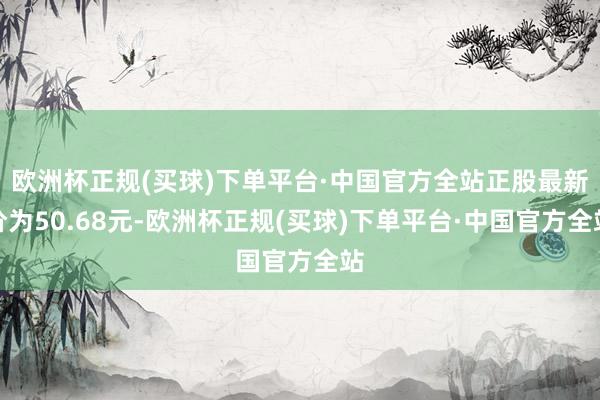 欧洲杯正规(买球)下单平台·中国官方全站正股最新价为50.68元-欧洲杯正规(买球)下单平台·中国官方全站