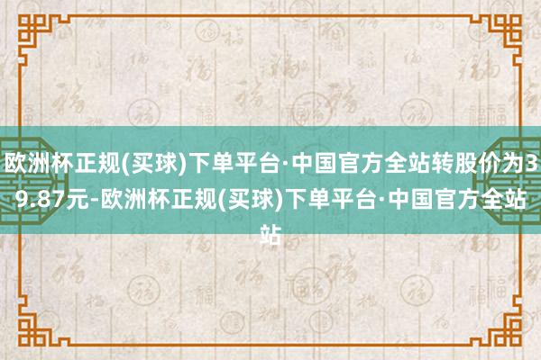 欧洲杯正规(买球)下单平台·中国官方全站转股价为39.87元-欧洲杯正规(买球)下单平台·中国官方全站