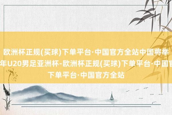 欧洲杯正规(买球)下单平台·中国官方全站中国将举办2025年U20男足亚洲杯-欧洲杯正规(买球)下单平台·中国官方全站