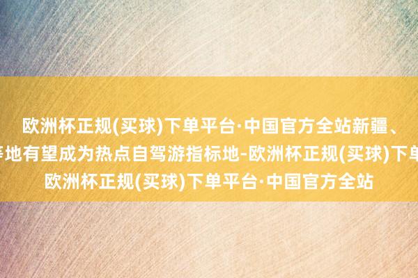 欧洲杯正规(买球)下单平台·中国官方全站新疆、西藏、四川、云南等地有望成为热点自驾游指标地-欧洲杯正规(买球)下单平台·中国官方全站