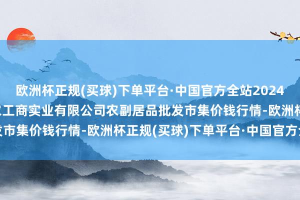 欧洲杯正规(买球)下单平台·中国官方全站2024年5月30日晋城市绿盛农工商实业有限公司农副居品批发市集价钱行情-欧洲杯正规(买球)下单平台·中国官方全站