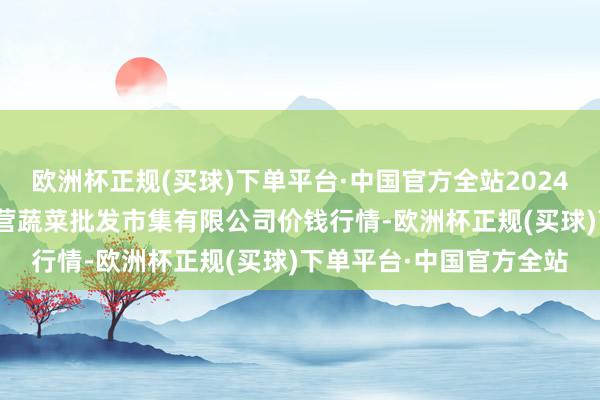 欧洲杯正规(买球)下单平台·中国官方全站2024年5月30日昆明市王旗营蔬菜批发市集有限公司价钱行情-欧洲杯正规(买球)下单平台·中国官方全站