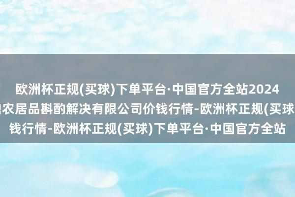 欧洲杯正规(买球)下单平台·中国官方全站2024年5月30日新疆绿珠九鼎农居品斟酌解决有限公司价钱行情-欧洲杯正规(买球)下单平台·中国官方全站