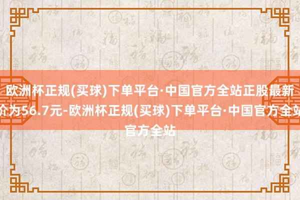 欧洲杯正规(买球)下单平台·中国官方全站正股最新价为56.7元-欧洲杯正规(买球)下单平台·中国官方全站