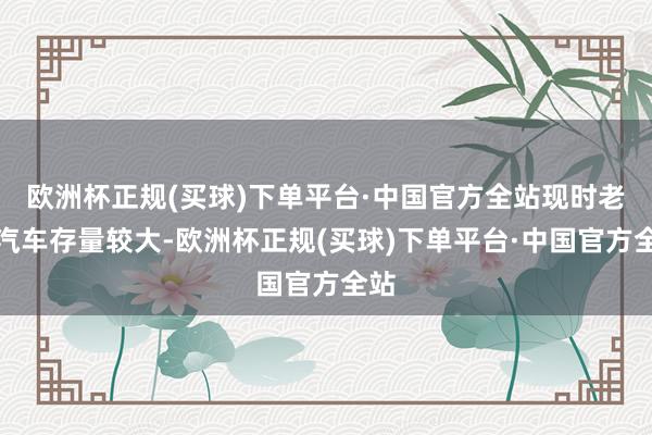 欧洲杯正规(买球)下单平台·中国官方全站现时老旧汽车存量较大-欧洲杯正规(买球)下单平台·中国官方全站