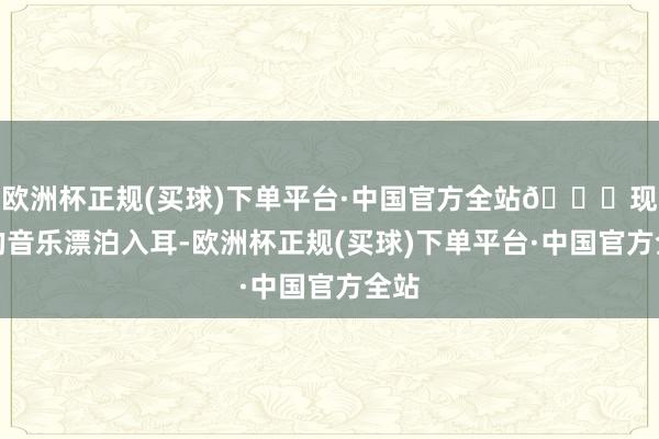 欧洲杯正规(买球)下单平台·中国官方全站💎现场的音乐漂泊入耳-欧洲杯正规(买球)下单平台·中国官方全站