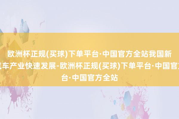 欧洲杯正规(买球)下单平台·中国官方全站我国新能源汽车产业快速发展-欧洲杯正规(买球)下单平台·中国官方全站