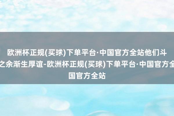 欧洲杯正规(买球)下单平台·中国官方全站他们斗气之余渐生厚谊-欧洲杯正规(买球)下单平台·中国官方全站