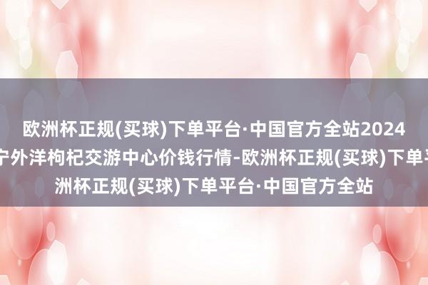 欧洲杯正规(买球)下单平台·中国官方全站2024年6月6日宁夏·中宁外洋枸杞交游中心价钱行情-欧洲杯正规(买球)下单平台·中国官方全站