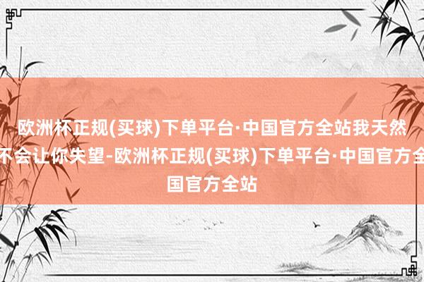 欧洲杯正规(买球)下单平台·中国官方全站我天然也不会让你失望-欧洲杯正规(买球)下单平台·中国官方全站