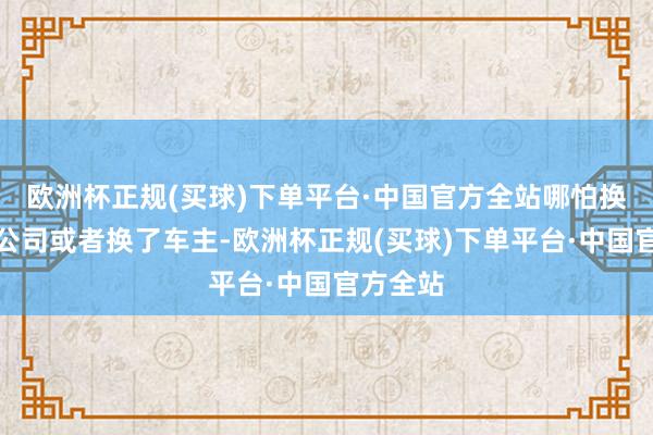 欧洲杯正规(买球)下单平台·中国官方全站哪怕换了保障公司或者换了车主-欧洲杯正规(买球)下单平台·中国官方全站