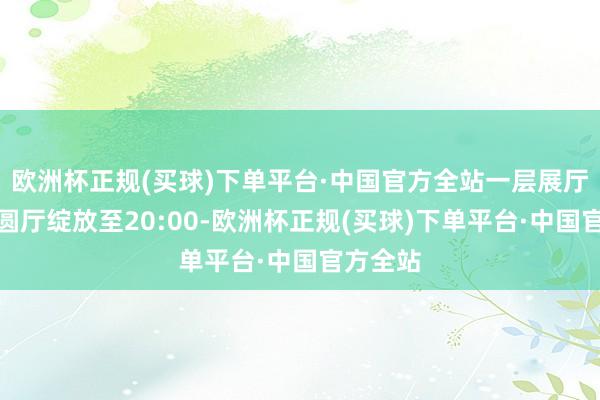 欧洲杯正规(买球)下单平台·中国官方全站一层展厅及中央圆厅绽放至20:00-欧洲杯正规(买球)下单平台·中国官方全站