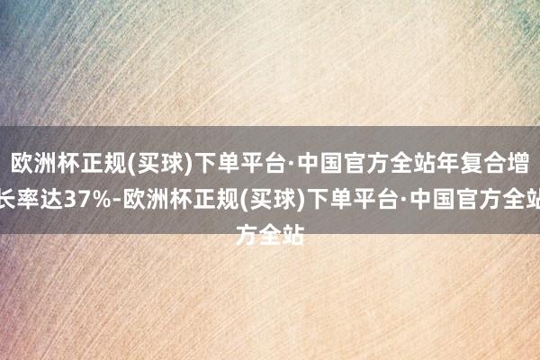 欧洲杯正规(买球)下单平台·中国官方全站年复合增长率达37%-欧洲杯正规(买球)下单平台·中国官方全站