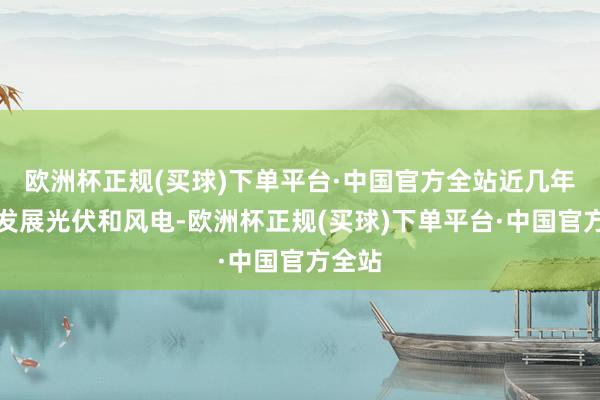 欧洲杯正规(买球)下单平台·中国官方全站近几年自满发展光伏和风电-欧洲杯正规(买球)下单平台·中国官方全站