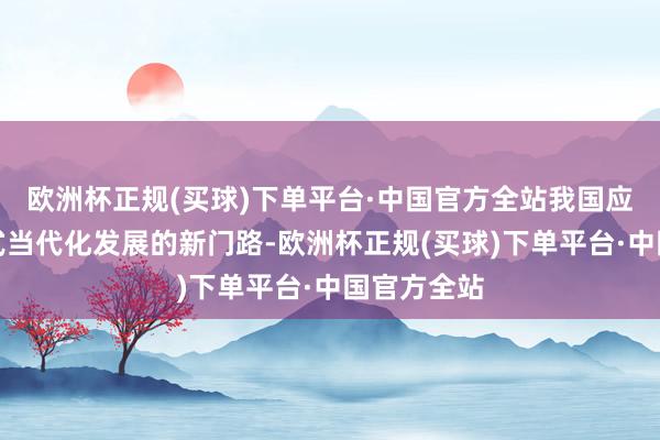 欧洲杯正规(买球)下单平台·中国官方全站我国应探索中国式当代化发展的新门路-欧洲杯正规(买球)下单平台·中国官方全站