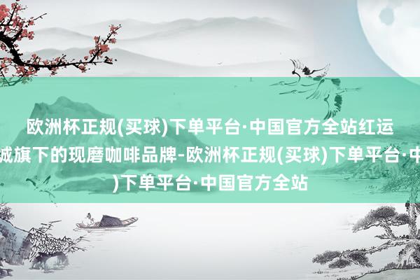 欧洲杯正规(买球)下单平台·中国官方全站　　红运咖是蜜雪冰城旗下的现磨咖啡品牌-欧洲杯正规(买球)下单平台·中国官方全站