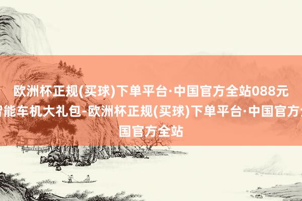 欧洲杯正规(买球)下单平台·中国官方全站088元的智能车机大礼包-欧洲杯正规(买球)下单平台·中国官方全站