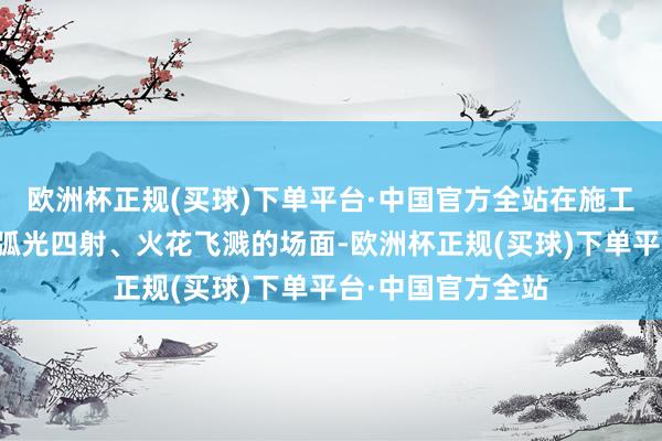 欧洲杯正规(买球)下单平台·中国官方全站在施工现场却不见以往弧光四射、火花飞溅的场面-欧洲杯正规(买球)下单平台·中国官方全站