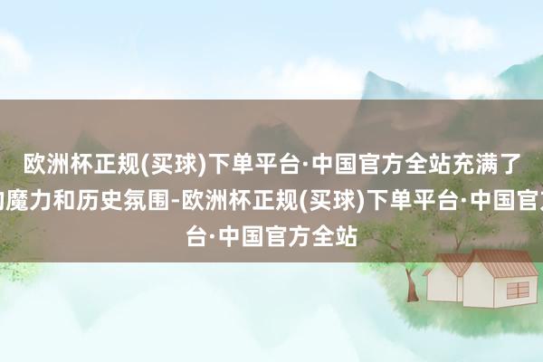 欧洲杯正规(买球)下单平台·中国官方全站充满了欧洲的魔力和历史氛围-欧洲杯正规(买球)下单平台·中国官方全站