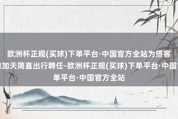 欧洲杯正规(买球)下单平台·中国官方全站为搭客提供了愈加天简直出行聘任-欧洲杯正规(买球)下单平台·中国官方全站