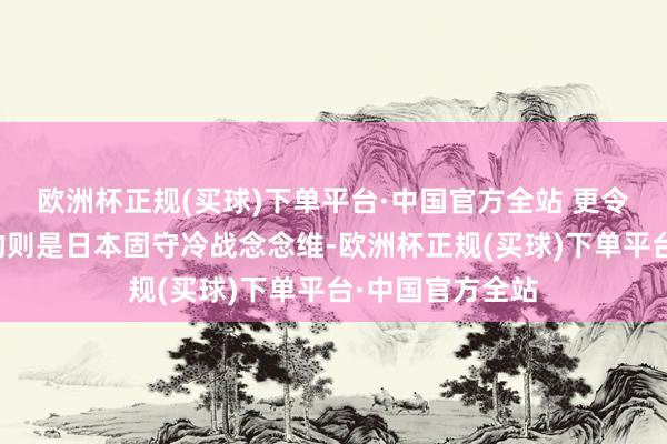 欧洲杯正规(买球)下单平台·中国官方全站 更令东说念主担忧的则是日本固守冷战念念维-欧洲杯正规(买球)下单平台·中国官方全站