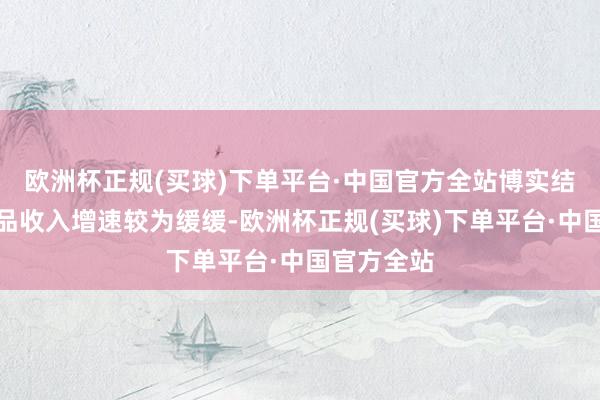 欧洲杯正规(买球)下单平台·中国官方全站博实结的细分居品收入增速较为缓缓-欧洲杯正规(买球)下单平台·中国官方全站