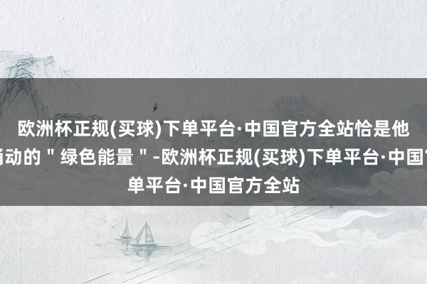 欧洲杯正规(买球)下单平台·中国官方全站恰是他们心中涌动的＂绿色能量＂-欧洲杯正规(买球)下单平台·中国官方全站