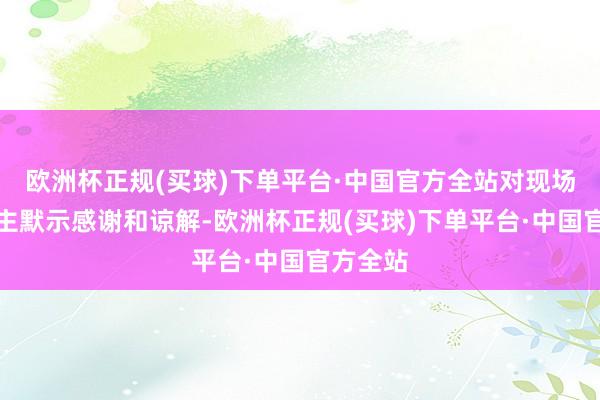 欧洲杯正规(买球)下单平台·中国官方全站对现场客东谈主默示感谢和谅解-欧洲杯正规(买球)下单平台·中国官方全站