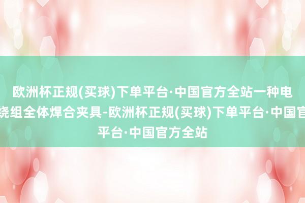 欧洲杯正规(买球)下单平台·中国官方全站一种电机定子绕组全体焊合夹具-欧洲杯正规(买球)下单平台·中国官方全站