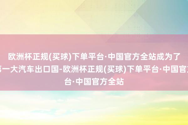 欧洲杯正规(买球)下单平台·中国官方全站成为了全球第一大汽车出口国-欧洲杯正规(买球)下单平台·中国官方全站