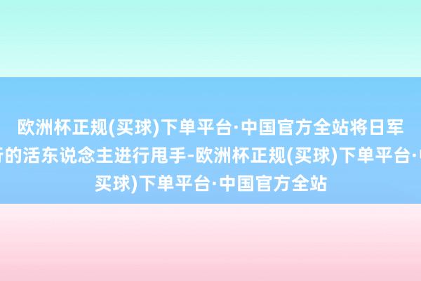 欧洲杯正规(买球)下单平台·中国官方全站将日军握来进行推行的活东说念主进行甩手-欧洲杯正规(买球)下单平台·中国官方全站