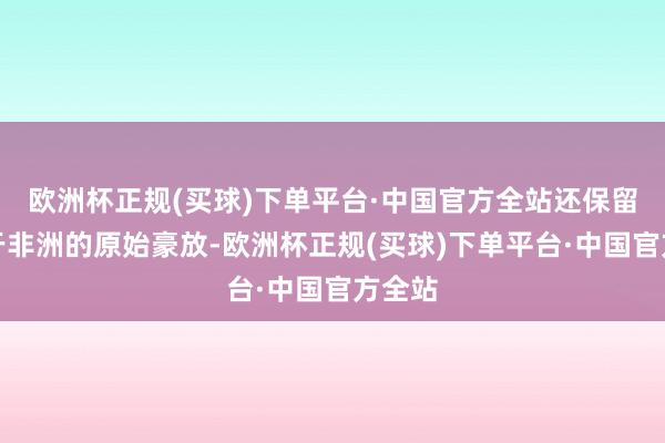 欧洲杯正规(买球)下单平台·中国官方全站还保留着属于非洲的原始豪放-欧洲杯正规(买球)下单平台·中国官方全站