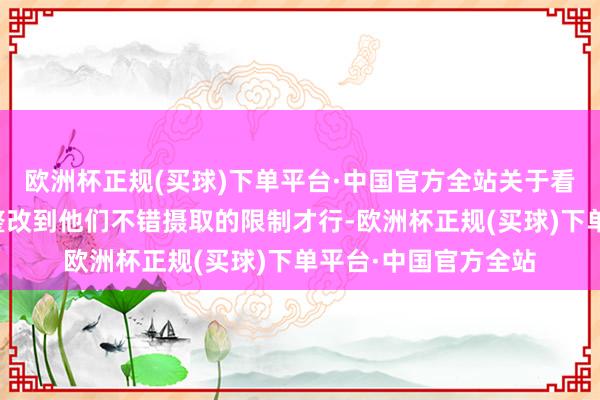 欧洲杯正规(买球)下单平台·中国官方全站关于看不惯的事情一定要整改到他们不错摄取的限制才行-欧洲杯正规(买球)下单平台·中国官方全站